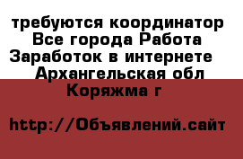 требуются координатор - Все города Работа » Заработок в интернете   . Архангельская обл.,Коряжма г.